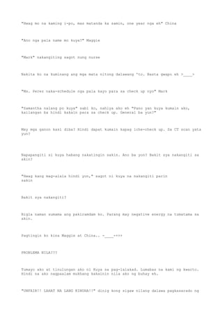 "Hwag mo na kaming i-po, mas matanda ka samin, one year nga eh" China
"Ano nga pala name mo kuya?" Maggie
"Mark" nakangiting sagot nung nurse
Nakita ko na kuminang ang mga mata nitong dalawang 'to. Basta gwapo eh >____>
"Ms. Perez naka-schedule nga pala kayo para sa check up nyo" Mark
"Samantha nalang po kuya" sabi ko, nahiya ako eh "Pano yan kuya kumain ako,
kailangan ba hindi kakain para sa check up. General ba yun?"
May mga ganon kasi diba? Hindi dapat kumain kapag iche-check up. Sa CT scan yata
yun?
Napapangiti si kuya habang nakatingin sakin. Ano ba yon? Bakit sya nakangiti sa
akin?
"Hwag kang mag-alala hindi yon," sagot ni kuya na nakangiti parin
sakin
Bakit sya nakangiti?
Bigla naman sumama ang pakiramdam ko. Parang may negative energy na tumatama sa
akin.
Pagtingin ko kina Maggie at China.. -____-+++
PROBLEMA NILA???
Tumayo ako at tinulungan ako ni Kuya sa pag-lalakad. Lumabas na kami ng kwarto.
Hindi na ako nagpaalam mukhang kakainin nila ako ng buhay eh.
"UNFAIR!! LAHAT NA LANG KINUHA!!" dinig kong sigaw nilang dalawa pagkasarado ng
 