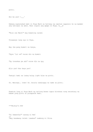 pinto.
Ano ba yun? -___^
Habang naglalakad kami ni Kuya Mark sa hallway ng ospital napansin ko na madami
ang natingin sa amin. Kasi siguro ang gwapo ni Kuya. @___@
"Nice one Mark!" may bumating lalaki
Tinawanan lang sya ni Kuya.
May iba pang bumati sa kanya.
"Ayos 'tol ah" nurse din na bumati
"Ay inunahan pa ako" nurse din na guy
Alin yun? Ano kaya yun?
Tumigil kami sa isang kulay light blue na pinto.
Dr. Maniego.. Joke! Dr. Acozta nakalagay na name sa pinto.
Kumatok lang si Kuya Mark ng tatlong beses tapos binuksan nung secretary na
babae yung pinto at pinapasok kami.
***Michie's POV
"Si Samantha?" tanong ni Red
/>
"May kasamang lalaki lumabas" sumbong ni China
 