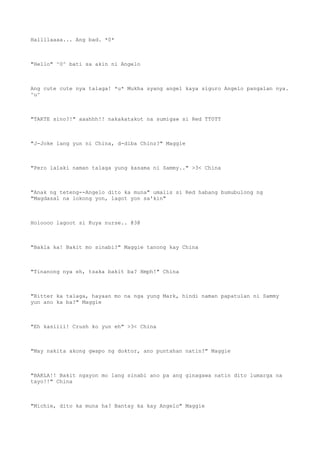 Hallllaaaa... Ang bad. *0*
"Hello" ^0^ bati sa akin ni Angelo
Ang cute cute nya talaga! *u* Mukha syang angel kaya siguro Angelo pangalan nya.
^u^
"TAKTE sino?!" aaahhh!! nakakatakot na sumigaw si Red TT0TT
"J-Joke lang yun ni China, d-diba Chinz?" Maggie
"Pero lalaki naman talaga yung kasama ni Sammy.." >3< China
"Anak ng teteng--Angelo dito ka muna" umalis si Red habang bumubulong ng
"Magdasal na lokong yon, lagot yon sa'kin"
Holoooo lagoot si Kuya nurse.. @3@
"Bakla ka! Bakit mo sinabi?" Maggie tanong kay China
"Tinanong nya eh, tsaka bakit ba? Hmph!" China
"Bitter ka talaga, hayaan mo na nga yung Mark, hindi naman papatulan ni Sammy
yun ano ka ba?" Maggie
"Eh kasiiii! Crush ko yun eh" >3< China
"May nakita akong gwapo ng doktor, ano puntahan natin?" Maggie
"BAKLA!! Bakit ngayon mo lang sinabi ano pa ang ginagawa natin dito lumarga na
tayo!!" China
"Michie, dito ka muna ha? Bantay ka kay Angelo" Maggie
 