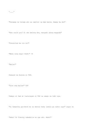 -____-
"Tatawag na talaga ako sa ospital ng mga baliw. Bagay ka don"
"How could you? Di ako belong don, masyado akong maganda"
"Conceited ka rin no?"
"Mana lang sayo! Bleh!" =P
"Baliw!"
Pumasok sa kusina si TOP.
"Sino ang baliw?" TOP
Tumayo si Sam at inalalayan si TOP na umupo sa tabi nya.
"Si Samantha pa-check mo sa mental baka lumala pa sakit nyan" sagot ko
"Haha! Oo Timothy nababaliw na nga ako. Haha!"
 