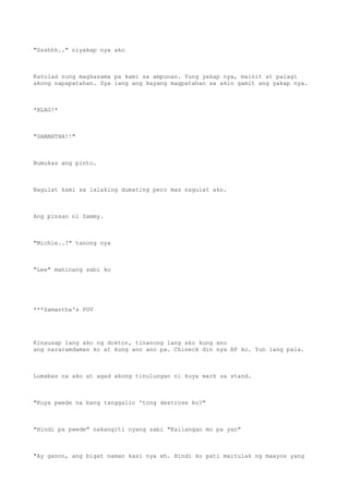"Ssshhh.." niyakap nya ako
Katulad nung magkasama pa kami sa ampunan. Yung yakap nya, mainit at palagi
akong napapatahan. Sya lang ang kayang magpatahan sa akin gamit ang yakap nya.
*BLAG!*
"SAMANTHA!!"
Bumukas ang pinto.
Nagulat kami sa lalaking dumating pero mas nagulat ako.
Ang pinsan ni Sammy.
"Michie..?" tanong nya
"Lee" mahinang sabi ko
***Samantha's POV
Kinausap lang ako ng doktor, tinanong lang ako kung ano
ang nararamdaman ko at kung ano ano pa. Chineck din nya BP ko. Yun lang pala.
Lumabas na ako at agad akong tinulungan ni kuya mark sa stand.
"Kuya pwede na bang tanggalin 'tong dextrose ko?"
"Hindi pa pwede" nakangiti nyang sabi "Kailangan mo pa yan"
"Ay ganon, ang bigat naman kasi nya eh. Hindi ko pati maitulak ng maayos yang
 