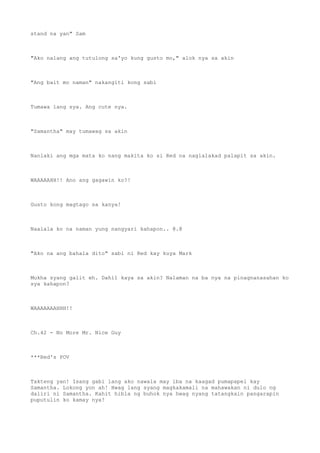 stand na yan" Sam
"Ako nalang ang tutulong sa'yo kung gusto mo," alok nya sa akin
"Ang bait mo naman" nakangiti kong sabi
Tumawa lang sya. Ang cute nya.
"Samantha" may tumawag sa akin
Nanlaki ang mga mata ko nang makita ko si Red na naglalakad palapit sa akin.
WAAAAAHH!! Ano ang gagawin ko?!
Gusto kong magtago sa kanya!
Naalala ko na naman yung nangyari kahapon.. @.@
"Ako na ang bahala dito" sabi ni Red kay kuya Mark
Mukha syang galit eh. Dahil kaya sa akin? Nalaman na ba nya na pinagnanasahan ko
sya kahapon?
WAAAAAAAHHH!!
Ch.42 - No More Mr. Nice Guy
***Red's POV
Takteng yan! Isang gabi lang ako nawala may iba na kaagad pumapapel kay
Samantha. Lokong yon ah! Hwag lang syang magkakamali na mahawakan ni dulo ng
daliri ni Samantha. Kahit hibla ng buhok nya hwag nyang tatangkain pangarapin
puputulin ko kamay nya!
 