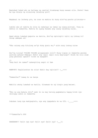 Naglakad lakad ako sa hallway ng ospital hinahanap kung nasaan sila. Peste! Saan
ba sya dinala ng siraulong lalaking yon?!
Magdasal na lecheng yon, sa oras na makita ko kung sino'ng poncho pilatong---
Lumiko ako at nakita ko sila na nakatayo sa labas ng isang pintuan. Yung sa
doktor ni Samantha. Nakita ko syang kasama ang isang lalaking nurse.
Agad akong lumakad papunta sa kanila. Ano'ng nginingiti ngiti ng lokong to?
Sarap umbagan ah!
"Ako nalang ang tutulong sa'yo kung gusto mo," alok nung lokong nurse
Ano'ng tulong? TULONG TULONG pinagsasabi nito?! Kung tignan si Samantha parang
gustong gahasa--Ampupu! Bakit ang lapit lapit nila mag-usap?! Hindi ba nila alam
yung personal space?! Close na kaagad?!
/>
"Ang bait mo naman" nakangiting sagot ni Sam
NAMFUFU! Naglalandian ba sila? Bakit may ngitian?! -__-+++
"Samantha!" tawag ko sa kanya
Mabilis akong lumakad sa kanila. Sinamaan ko ng tingin yung bwiset.
"Ako na ang bahala dito" sabi ko na may halong pagbabanta kapag hindi nya
ibinigay sakin si Samantha
Subukan lang nya makipagtalo, sya ang ipapadala ko sa ICU. -_____-+++
***Samantha's POV
AAAAAAHH!! Galit nga sya! Galit sya! Galit sya! >___<;
 