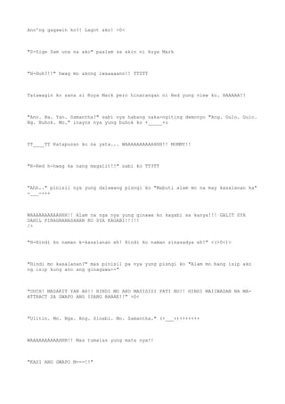 Ano'ng gagawin ko?! Lagot ako! >0<
"S-Sige Sam una na ako" paalam sa akin ni kuya Mark
"H-Huh?!!" hwag mo akong iwaaaaann!! TT0TT
Tatawagin ko sana si Kuya Mark pero hinarangan ni Red yung view ko. HAAAAA!!
"Ano. Ba. Yan. Samantha?" sabi nya habang naka-ngiting demonyo "Ang. Gulo. Gulo.
Ng. Buhok. Mo." inayos nya yung buhok ko +_____+o
TT____TT Katapusan ko na yata... WAAAAAAAAAAHHH!! MOMMY!!
"R-Red h-hwag ka nang magalit!!" sabi ko TT3TT
"Ahh.." pinisil nya yung dalawang pisngi ko "Mabuti alam mo na may kasalanan ka"
-___-+++
WAAAAAAAAAAHHH!! Alam na nga nya yung ginawa ko kagabi sa kanya!!! GALIT SYA
DAHIL PINAGNANASAHAN KO SYA KAGABI!!!!!
/>
"H-Hindi ko naman k-kasalanan eh! Hindi ko naman sinasadya eh!" <(>0<)>
"Hindi mo kasalanan?" mas pinisil pa nya yung pisngi ko "Alam mo bang isip ako
ng isip kung ano ang ginagawa--"
"OUCH! MASAKIT YAN AH!! HINDI MO AKO MASISISI PATI NO!! HINDI MAIIWASAN NA MA-
ATTRACT SA GWAPO ANG ISANG BABAE!!" >0<
"Ulitin. Mo. Nga. Ang. Sinabi. Mo. Samantha." (+___+)+++++++
WAAAAAAAAAAHHH!! Mas tumalas yung mata nya!!
"KASI ANG GWAPO M---!!"
 