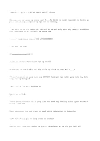 "GWAPO?!! TAKTE!! SINO'NG GWAPO HA?!!" -0-+++
Nabingi ako sa lakas ng boses nya! @____@; Hindi na namin napansin na kanina pa
pala kami pinagtitinginan ng mga tao sa hallway.
"Tumingin ka sa'kin Samantha! Sabihin mo sa'kin kung sino ang GWAPO!" hinawakan
nya yung baba ko at inilapit sa mukha nya
*_____* yung mukha nya... ANG LAPIIIIITTT!!
*LUB.DUB.LUB.DUB*
KYAAAAAAAAAAAAAAAHHH!!!
Itinulak ko sya! Napa-atras sya ng kaunti.
Hinawakan ko ang dibdib ko. Ang bilis ng tibok ng puso ko! >____<
"O ano? Alam mo na kung sino ang GWAPO?! Patingin nga natin yang mata mo, baka
nagkaron ng damage!"
"HOY! 20/20 'to ah!" depensa ko
Baliw to si Red.
/>
"Kung ganon pa-check natin yang utak mo! Baka may namuong tumor dyan! Halika!"
hinigit nya ako
Nung nahawakan nya ang braso ko agad akong nakaramdam ng kuryente.
"ANO BA?!!" hinigit ko yung braso ko pabalik
Ano ba yun? Yung pakiramdam na yon... naramdaman ko na rin yon dati ah!
 