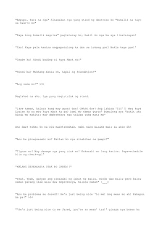 "Ampupu. Tara na nga" hinawakan nya yung stand ng dextrose ko "bumalik na tayo
sa kwarto mo"
"Kaya kong bumalik mag-isa" pagtataray ko, bakit ko nga ba sya tinatarayan?
"Tss! Kaya pala kanina nagpapatulong ka don sa lokong yon? Bakla kaya yon!"
"Grabe ka! Hindi bading si kuya Mark no!"
"Hindi ba? Mukhang bakla eh, kapal ng foundation!"
"Ang sama mo!" >3<
Naglakad na ako. Sya yung nagtutulak ng stand.
"Ikaw naman, halata kang may gusto don! GWAPO daw? Ang laking 'TSS'!! May kuya
Lucien ka na may kuya Mark ka pa? Dami mo naman gusto" bumulong sya "bakit ako
hindi mo makita? may deperensya nga talaga yang mata mo"
Ano daw? Hindi ko na sya maintindihan. Sabi nang walang mali sa akin eh!
"Ano ba pinagsasabi mo? Kailan ko sya sinabihan na gwapo?"
"Tignan mo? May damage nga yang utak mo! Kakasabi mo lang kanina. Papa-schedule
kita ng check-up!"
"WALANG DEPERENSYA UTAK KO JARED!!"
"Yeah. Yeah, ganyan ang sinasabi ng lahat ng baliw. Hindi daw baliw pero baliw
naman parang ikaw wala daw deperensya, halata naman" >___>
"Ano ba problema mo Jared?! He's just being nice 'to me! Ang mean mo ah! Kahapon
ka pa!" >0<
"'He's just being nice to me Jared, you're so mean' tss!" ginaya nya boses ko
 