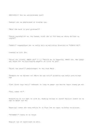 SERIOUSLY?! Ano ba ang problema nya?!
Tumigil ako sa paglalakad at hinarap sya.
"What the heck is your problem?!"
"Patay nag-english na. Hoy babae, hindi ako si TOP hwag mo akong dalihan ng
ingles"
"GRRR!!" nagpapadyak ako sa sahig dala ng matinding frustration "STRESS KA!"
Lumakad na ulit ako.
"Hindi ako stress, GWAPO ako" (~~,) "Aminin mo na Samantha, GWAPO ako. Mas gwapo
ako kaysa don sa pipitsuging payatot na nurse na yon"
"Hindi sya payat!" pagtatanggol ko kay kuya Mark
"Kumpara mo sa katawan ko? Meron ba sya nito?" pinakita nya sakin yung biceps
nya
"Che! Hindi tayo bati!" kakasabi ko lang na gwapo sya kanina tapos inaway pa ako
"Tss, naman oh!"
Nakarating na rin kami sa room ko. Badtrip talaga si Jared! Kainis! Inamin ko na
nga na gwapo sya eh!
Napatigil naman ako nang makita ko si Kuya Lee sa tapat ng bukas na pintuan.
"KUYAAAA!!" tawag ko sa kanya
Nagulat sya at napatingin sa akin.
 