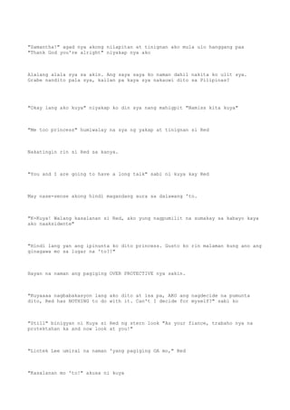 "Samantha!" agad nya akong nilapitan at tinignan ako mula ulo hanggang paa
"Thank God you're alright" niyakap nya ako
Alalang alala sya sa akin. Ang saya saya ko naman dahil nakita ko ulit sya.
Grabe nandito pala sya, kailan pa kaya sya nakauwi dito sa Pilipinas?
"Okay lang ako kuya" niyakap ko din sya nang mahigpit "Namiss kita kuya"
"Me too princess" humiwalay na sya ng yakap at tinignan si Red
Nakatingin rin si Red sa kanya.
"You and I are going to have a long talk" sabi ni kuya kay Red
May nase-sense akong hindi magandang aura sa dalawang 'to.
"K-Kuya! Walang kasalanan si Red, ako yung nagpumilit na sumakay sa kabayo kaya
ako naaksidente"
"Hindi lang yan ang ipinunta ko dito princess. Gusto ko rin malaman kung ano ang
ginagawa mo sa lugar na 'to?!"
Hayan na naman ang pagiging OVER PROTECTIVE nya sakin.
"Kuyaaaa nagbabakasyon lang ako dito at isa pa, AKO ang nagdecide na pumunta
dito, Red has NOTHING to do with it. Can't I decide for myself?" sabi ko
"Still" binigyan ni Kuya si Red ng stern look "As your fiance, trabaho nya na
protektahan ka and now look at you!"
"Lintek Lee umiral na naman 'yang pagiging OA mo," Red
"Kasalanan mo 'to!" akusa ni kuya
 