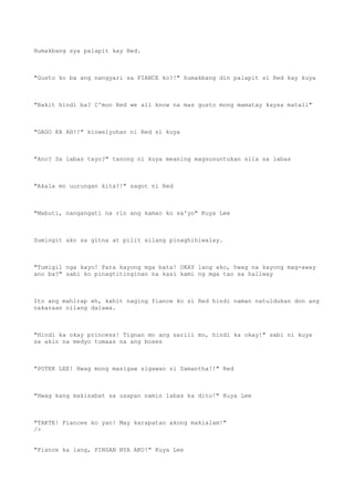 Humakbang sya palapit kay Red.
"Gusto ko ba ang nangyari sa FIANCE ko?!" humakbang din palapit si Red kay kuya
"Bakit hindi ba? C'mon Red we all know na mas gusto mong mamatay kaysa matali"
"GAGO KA AH!!" kinwelyuhan ni Red si kuya
"Ano? Sa labas tayo?" tanong ni kuya meaning magsusuntukan sila sa labas
"Akala mo uurungan kita?!" sagot ni Red
"Mabuti, nangangati na rin ang kamao ko sa'yo" Kuya Lee
Sumingit ako sa gitna at pilit silang pinaghihiwalay.
"Tumigil nga kayo! Para kayong mga bata! OKAY lang ako, hwag na kayong mag-away
ano ba?" sabi ko pinagtitinginan na kasi kami ng mga tao sa hallway
Ito ang mahirap eh, kahit naging fiance ko si Red hindi naman natuldukan don ang
nakaraan nilang dalawa.
"Hindi ka okay princess! Tignan mo ang sarili mo, hindi ka okay!" sabi ni kuya
sa akin na medyo tumaas na ang boses
"POTEK LEE! Hwag mong masigaw sigawan si Samantha!!" Red
"Hwag kang makisabat sa usapan namin labas ka dito!" Kuya Lee
"TAKTE! Fiancee ko yan! May karapatan akong makialam!"
/>
"Fiance ka lang, PINSAN NYA AKO!" Kuya Lee
 
