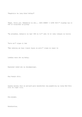 "Nagbibiro ka lang diba? Wifey?"
"Nope. Totoo yon. Nababaliw na ako... SAYO HUBBY! I LOVE YOU!!" niyakap nya si
TOP at hinalikan sa pisngi
"Ay ponyemas, makaalis na nga! PDA na to!" sabi ko at saka lumayas sa kusina
"Arte mo!" sigaw ni Sam
"Mas mahalay pa kayo tignan kaysa sa porn!" sigaw na sagot ko
Lumabas muna ako ng bahay.
Naglakad lakad ako sa dalampasigan.
Ang hangin dito.
Sayang walang chix sa paligid para masaksihan ang pagdating ng isang Red Dela
Cruz sa lugar nila.
Ang payapa.
Nakakarelax.
 