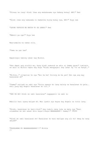 "Pinsan ka lang! Hindi ikaw ang makakasama nya habang buhay! AKO!" Red
"Hindi ikaw ang nakasama ni Samantha buong buhay nya, AKO!" Kuya Lee
"LECHE TAPUSIN NA NATIN TO SA LABAS!" Red
"Mabuti pa nga!" Kuya Lee
Mag-uumpisa na naman sila.
"Tama na yan Lee"
Napatingin kaming lahat kay Michie.
"Ako dapat ang sisihin mo, kung hindi sumunod sa akin si Sammy pauwi" tumingin
sa akin si Michie tapos kay kuya "Hindi mangyayari ang lahat ng 'to sa kanya.."
"Michie.." nilapitan ko sya "Ano ka ba? Iniisip mo ba yan? Ako nga ang may
kasalanan eh"
"Sammy" naiiyak na sabi nya "Sorry ngayon ko lang naisip na kasalanan ko pala..
Pati yung kay Angelo kasalanan ko rin.."
"ANO KA BA? Hindi mo sabi kasalanan" nagpapanic na sabi ko
Mabilis kasi syang maiyak eh. Mas iyakin sya kaysa kay Angelo sa totoo lang.
"Hindi, kasalanan ko kasi--huk!" may tumulo nang luha sa mata nya "Kasi
sinamahan mo ako umuwi dito kaya---kaya--WAAAAAAHH!! Sammy!!" TT0TT
"Hindi mo sabi kasalanan eh! Kasalanan ko kasi matigas ang ulo ko! Hwag ka nang
umiyak"
"KASALANAN KO WAAAAAAAAAHHH!!!" Michie
/>
 