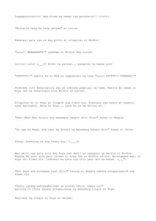 Laggggooooootttt! Ang hirap pa naman nya patahanin!! <(>o<)>
"Michelle hwag ka nang umiyak" si Lucien
Nakatayo pala sya sa may pinto at nilapitan si Michie.
"Lulu!! WAAAAAAHHH!" yumakap si Michie kay Lucien
Lu--lu? Lulu? o___O? Hindi ba parang... pangalan ng babae yon?
"PFFFTTT!!" nakita ko si Red na nagpipigil ng tawa "Lulu? PFFFTT!! PUAHAHA!!"
Problema nun? Nanginginig sya sa sobrang pagpigil ng tawa. Nakita ko naman si
Kuya Lee na nakatingin kina Michie at Lucien.
Nilapitan ko si Kuya at tinapik ang likod nya. Tumingin sya sakin at ngumiti
nang malungkot. Wala na kuya... Late ka na ng dating eh.
"Aba! Aba! May dinala ang masamang hangin dito Chinz" boses ni Maggie
"Oo nga eh Magz, ang laki ng dinala ng masamang hangin dito" sagot ni China
Patay. Dumating na ang Crazy Duo. 0____0;
May galit nga pala sila kay Kuya Lee dahil sa nangyari sa kanila ni Michie.
Naging MU kasi sila pero iniwan ni kuya Lee si Michie sa ere. Na-engaged kasi si
kuya eh. Fixed din. Ikakasal na yata sya this year don sa babae. (_._")
"Ano kaya ang ginagawa nyan dito?" tanong ni Maggie habang pinapalagatok ang
kamao nya
"Gusto yatang makipagbalikan sa pinsan natin, kapal no?"
parinig ni China habang pinapaulanan ng masamang tingin si Kuya
Nag-iwas ng tingin si kuya sa dalawa.
 