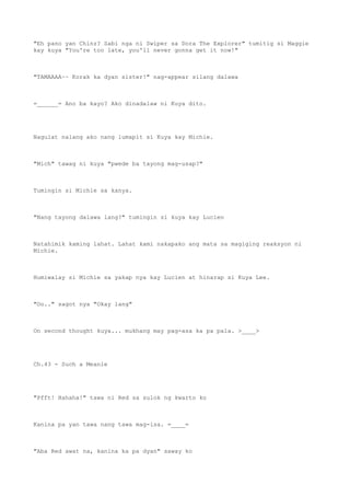 "Eh pano yan Chinz? Sabi nga ni Swiper sa Dora The Explorer" tumitig si Maggie
kay kuya "You're too late, you'll never gonna get it now!"
"TAMAAAA~~ Korak ka dyan sister!" nag-appear silang dalawa
=______= Ano ba kayo? Ako dinadalaw ni Kuya dito.
Nagulat nalang ako nang lumapit si Kuya kay Michie.
"Mich" tawag ni kuya "pwede ba tayong mag-usap?"
Tumingin si Michie sa kanya.
"Nang tayong dalawa lang?" tumingin si kuya kay Lucien
Natahimik kaming lahat. Lahat kami nakapako ang mata sa magiging reaksyon ni
Michie.
Humiwalay si Michie sa yakap nya kay Lucien at hinarap si Kuya Lee.
"Oo.." sagot nya "Okay lang"
On second thought kuya... mukhang may pag-asa ka pa pala. >____>
Ch.43 - Such a Meanie
"Pfft! Hahaha!" tawa ni Red sa sulok ng kwarto ko
Kanina pa yan tawa nang tawa mag-isa. =____=
"Aba Red awat na, kanina ka pa dyan" saway ko
 