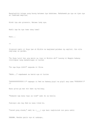 Nanginginig talaga yung buong katawan nya kakatawa. Nakahawak pa sya sa tyan nya
at tumatawa mag-isa.
Hindi nya ako pinansin. Natawa lang sya.
Bakit nga ba sya tawa nang tawa?
Kasi...
**
Pinanood namin si Kuya Lee at Michie na maglakad palabas ng ospital. Don sila
nag-usap sa garden.
"So Kuya Lulu? Ano ang meron sa inyo ni Michie ah?" tanong ni Maggie habang
tinitignan nang makahulugan si Lucien
"Oo nga Kuya LULU?" segunda ni China
"Ahhh..." napahawak sa batok nya si Lucien
"PFFFFFFFFTTTTT!!!" napaupo si Red sa habang pigil na pigil ang tawa "FUFUFUF!!"
/>
Nasa gitna pa man din kami ng hallway.
"Pumasok nga muna tayo sa loob" sabi ko sa kanila
Tumingin ako kay Red na nasa likod ko.
"Jared yung stand," sabi ko =____= sya kasi nagtutulak nun para sakin
DEADMA. Nandun parin sya at nakaupo.
 