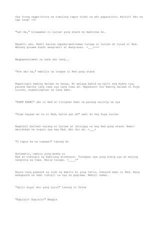 Sya itong nagprisinta na tumulong tapos hindi na ako papansinin. Kainis! Ako na
nga lang! >3<
"Let me," hinawakan ni Lucien yung stand ng dextrose ko.
Ngumiti ako. Kahit kailan napaka-gentleman talaga ni Lucien di tulad ni Red.
Walang ginawa kundi mang-akit at mang-asar. >___>+++
Magpapasalamat na sana ako nang...
"Pre ako na," mabilis na inagaw ni Red yung stand
Napatingin kaming dalawa sa kanya. Ni walang bahid ng ngiti ang mukha nya,
parang kanina lang tawa sya nang tawa ah. Napakunot noo kaming dalawa ni Kuya
Lucien, nagkatinginan na lang kami.
"EHEM EHEM!" ubo ni Red at tinignan kami na parang naiinip na sya
"Sige hayaan mo na si Red, baliw yan eh" sabi ko kay Kuya Lucien
Nagkibit balikat nalang si Lucien at ibinigay na kay Red yung stand. Nawi-
weirduhan na siguro sya kay Red. Ako din eh. =___=
"O tapos ka na tumawa?" tanong ko
Automatic, namula yung mukha ni
Red at tumingin sa kabilang direksyon. Tinakpan nya yung bibig nya at muling
nanginig sa tawa. Baliw talaga. =____="
Nauna nang pumasok sa loob ng kwarto ko yung tatlo. Sumunod kami ni Red. Nang
makapasok na kami tumigil na sya sa pagtawa. Mabuti naman.
"Spill kuya! Ano yung Lulu?" tanong ni China
"Explain! Explain!" Maggie
 