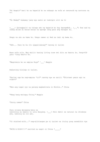 "Hi Angelo" bati ko sa kapatid ko na nakaupo sa sofa at nanunuod ng cartoons sa
tv.
"Hi Mommy" kumaway lang sya sakin at tumingin ulit sa tv
=____= Ipinagpalit na talaga ako ng kapatid ko kay SpongeBob.. (_._") How sad na
isang dilaw at butas butas na sponge lang pala ang katapat ko.
Umupo na ako sa kama ko. Umupo naman si Red sa tabi ng kama ko.
"Ahh... Pano ko ba ito ipapaliwanag?" tanong ni Lucien
Nasa sofa sila. May maliit kasing living room set dito sa kwarto ko. Pang-VIP
yata 'tong kwarto ko.
"Magsimula ka sa umpisa Kuya" ^___^ Maggie
Bumuntong hininga si Lucien.
"Kailan nga ba nag-umpisa 'to?" tanong nya sa sarili "Thirteen years ago na
siguro"
"Wow ang tagal nyo na palang magkakilala ni Michie.." China
"Hwag kang maingay China," Maggie
"Sorry naman" China
Para silang dalawang bata na
nakikinig sa kwento ni Lola Basyang. =___= Pero dahil sa natural na chismosa
ako, nakinig na rin ako.
"It started with..." nag-alinlangan pa si Lucien na ituloy yung sasabihin nya
"WITH A KISS?!!!" excited na sagot ni China *_____*
 