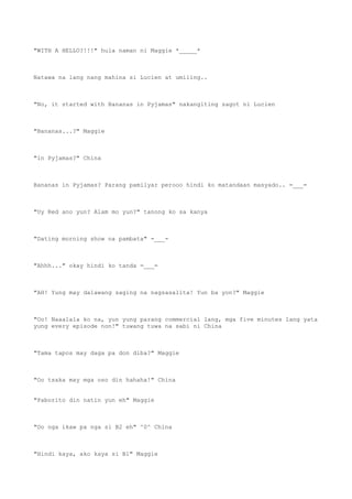 "WITH A HELLO?!!!" hula naman ni Maggie *_____*
Natawa na lang nang mahina si Lucien at umiling..
"No, it started with Bananas in Pyjamas" nakangiting sagot ni Lucien
"Bananas...?" Maggie
"in Pyjamas?" China
Bananas in Pyjamas? Parang pamilyar perooo hindi ko matandaan masyado.. =___=
"Uy Red ano yun? Alam mo yun?" tanong ko sa kanya
"Dating morning show na pambata" -___-
"Ahhh..." okay hindi ko tanda =___=
"AH! Yung may dalawang saging na nagsasalita! Yun ba yon?" Maggie
"Oo! Naaalala ko na, yun yung parang commercial lang, mga five minutes lang yata
yung every episode non!" tuwang tuwa na sabi ni China
"Tama tapos may daga pa don diba?" Maggie
"Oo tsaka may mga oso din hahaha!" China
"Paborito din natin yun eh" Maggie
"Oo nga ikaw pa nga si B2 eh" ^0^ China
"Hindi kaya, ako kaya si B1" Maggie
 