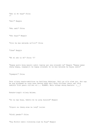 "Ako si B1 kaya" China
/>
"Ako!" Maggie
"Ako sabi" China
"Ako kaya!" Maggie
"Sino ba mas matanda sa'tin?" China
"Ikaw" Maggie
"Eh di ako si B1" China ^0^
"Kapag gusto mong manalo sakin laging yan ang sinasabi mo" Maggie "Kapag naman
ibang bagay, nagagalit ka kapag sinasabi ko na mas matanda ka kaysa sakin"
"Syempre!" China
Para silang nagre-reminisce ng kanilang kabataan. Buti pa sila alam yun. Ano nga
ba ang ginagawa ko nung nasa ganong edad ako? Kung thirteen years ago ibig
sabihin five years old ako at.... BLANKO. Wala talaga akong maalala. =___=
Nakaka-inggit silang dalawa.
"Go na nga kuya, kwento mo na yung kasunod" Maggie
"Siguro sa ibang araw na lang" Lucien
"Hindi pwede!" China
"Kay Michie namin itatanong sige ka Kuya" Maggie
 