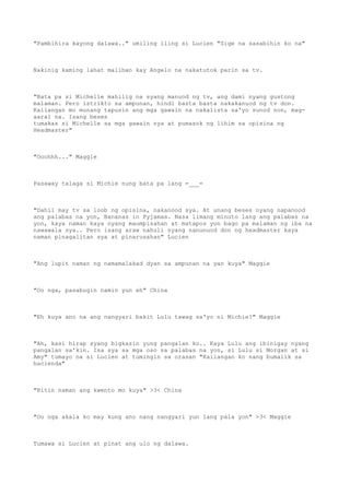 "Pambihira kayong dalawa.." umiling iling si Lucien "Sige na sasabihin ko na"
Nakinig kaming lahat maliban kay Angelo na nakatutok parin sa tv.
"Bata pa si Michelle mahilig na syang manuod ng tv, ang dami nyang gustong
malaman. Pero istrikto sa ampunan, hindi basta basta nakakanuod ng tv don.
Kailangan mo munang tapusin ang mga gawain na nakalista sa'yo sunod non, mag-
aaral na. Isang beses
tumakas si Michelle sa mga gawain nya at pumasok ng lihim sa opisina ng
Headmaster"
"Ooohhh..." Maggie
Pasaway talaga si Michie nung bata pa lang =___=
"Dahil may tv sa loob ng opisina, nakanood sya. At unang beses nyang napanood
ang palabas na yon, Bananas in Pyjamas. Nasa limang minuto lang ang palabas na
yon, kaya naman kaya nyang maumpisahan at matapos yon bago pa malaman ng iba na
nawawala sya.. Pero isang araw nahuli syang nanunuod don ng headmaster kaya
naman pinagalitan sya at pinarusahan" Lucien
"Ang lupit naman ng namamalakad dyan sa ampunan na yan kuya" Maggie
"Oo nga, pasabugin namin yun eh" China
"Eh kuya ano na ang nangyari bakit Lulu tawag sa'yo ni Michie?" Maggie
"Ah, kasi hirap syang bigkasin yung pangalan ko.. Kaya Lulu ang ibinigay nyang
pangalan sa'kin. Isa sya sa mga oso sa palabas na yon, si Lulu si Morgan at si
Amy" tumayo na si Lucien at tumingin sa orasan "Kailangan ko nang bumalik sa
hacienda"
"Bitin naman ang kwento mo kuya" >3< China
"Oo nga akala ko may kung ano nang nangyari yun lang pala yon" >3< Maggie
Tumawa si Lucien at pinat ang ulo ng dalawa.
 