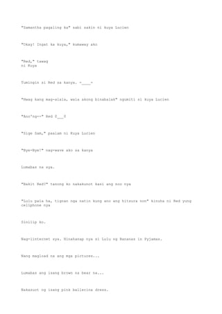 "Samantha pagaling ka" sabi sakin ni kuya Lucien
"Okay! Ingat ka kuya," kumaway ako
"Red," tawag
ni Kuya
Tumingin si Red sa kanya. -____-
"Hwag kang mag-alala, wala akong binabalak" ngumiti si kuya Lucien
"Ano'ng--" Red 0___0
"Sige Sam," paalam ni Kuya Lucien
"Bye-Bye!" nag-wave ako sa kanya
Lumabas na sya.
"Bakit Red?" tanong ko nakakunot kasi ang noo nya
"Lulu pala ha, tignan nga natin kung ano ang hitsura non" kinuha ni Red yung
cellphone nya
Sinilip ko.
Nag-iinternet sya. Hinahanap nya si Lulu ng Bananas in Pyjamas.
Nang magload na ang mga pictures...
Lumabas ang isang brown na bear na...
Nakasuot ng isang pink ballerina dress.
 