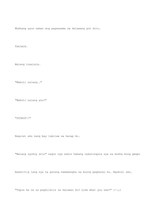 Mukhang ayos naman ang pagsasama ng dalawang yon dito.
Tahimik.
Walang inaalala.
"Mabuti nalang.."
"Mabuti nalang ano?"
"SYOKOY!!"
Nagulat ako nang may lumitaw sa harap ko.
"Walang syokoy dito" sagot nya sakin habang nakatingala sya sa mukha kong gwapo
Nakatitig lang sya na parang namamangha sa buong pagkatao ko. Ngumisi ako.
"Tapos ka na sa pagkilatis sa katawan ko? Like what you see?" (~~,)
 