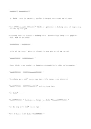 "WAAAAHH!! WAAAAAAHHH!!"
"Hoy bata" tawag ng batang si Lucien sa batang naka-squat sa hallway.
"Huk! WAAAAAAAAAAH! WAAAAHH!!" hindi sya pinansin ng batang babae at nagpatuloy
lang ito ng pag-iyak
Na-curios naman si Lucien sa batang babae. Pinanood nya lang to sa pag-iyak,
tumabi sya ng upo dito.
"WAAAAAAHHH!! WAAAAAHHH!!"
"Gusto mo ng candy?" alok nya dinukot pa nya yon galing sa canteen
"WAAAAAAAAHH!! WAAAAAAAAAHH!!"
"Kapag hindi ka pa tumigil sa kakaiyak pagagalitan ka ulit ng headmaster"
"WAAAAAAAHHHH!! WAAAAAAAAAAAAAAHHHH!!!"
"Chocolate gusto mo?" tanong nya kahit wala naman syang chocolate
"WAAAAAAAAHHH!! WAAAAAAAAAHHH!!" umiling yung bata
"Hoy bata" -____-
"WAAAAAAAAAHHH!!" tumingin sa kanya yung bata "WAAAAAAAAAAAAHHH!!"
"Ano ba ang gusto mo?" tanong nya
"Huk! G-Gusto--huk! Lulu! WAAAAAAHHH!!"
 
