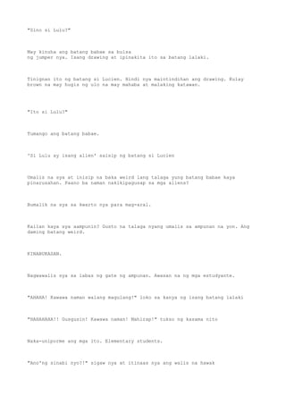 "Sino si Lulu?"
May kinuha ang batang babae sa bulsa
ng jumper nya. Isang drawing at ipinakita ito sa batang lalaki.
Tinignan ito ng batang si Lucien. Hindi nya maintindihan ang drawing. Kulay
brown na may hugis ng ulo na may mahaba at malaking katawan.
"Ito si Lulu?"
Tumango ang batang babae.
'Si Lulu ay isang alien' saisip ng batang si Lucien
Umalis na sya at inisip na baka weird lang talaga yung batang babae kaya
pinarusahan. Paano ba naman nakikipagusap sa mga aliens?
Bumalik na sya sa kwarto nya para mag-aral.
Kailan kaya sya aampunin? Gusto na talaga nyang umalis sa ampunan na yon. Ang
daming batang weird.
KINABUKASAN.
Nagwawalis sya sa labas ng gate ng ampunan. Awasan na ng mga estudyante.
"AHAHA! Kawawa naman walang magulang!" loko sa kanya ng isang batang lalaki
"HAHAHAHA!! Gusgusin! Kawawa naman! Mahirap!" tukso ng kasama nito
Naka-uniporme ang mga ito. Elementary students.
"Ano'ng sinabi nyo?!" sigaw nya at itinaas nya ang walis na hawak
 