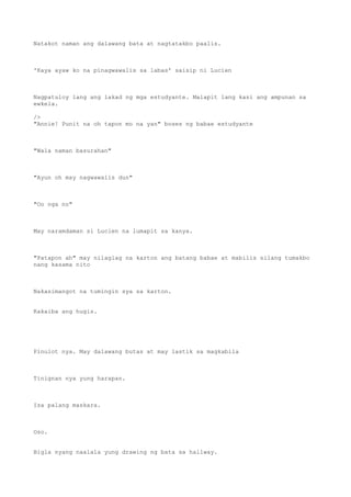 Natakot naman ang dalawang bata at nagtatakbo paalis.
'Kaya ayaw ko na pinagwawalis sa labas' saisip ni Lucien
Nagpatuloy lang ang lakad ng mga estudyante. Malapit lang kasi ang ampunan sa
ewkela.
/>
"Annie! Punit na oh tapon mo na yan" boses ng babae estudyante
"Wala naman basurahan"
"Ayun oh may nagwawalis dun"
"Oo nga no"
May naramdaman si Lucien na lumapit sa kanya.
"Patapon ah" may nilaglag na karton ang batang babae at mabilis silang tumakbo
nang kasama nito
Nakasimangot na tumingin sya sa karton.
Kakaiba ang hugis.
Pinulot nya. May dalawang butas at may lastik sa magkabila
Tinignan nya yung harapan.
Isa palang maskara.
Oso.
Bigla nyang naalala yung drawing ng bata sa hallway.
 
