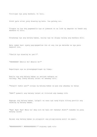 Tinitigan nya yung maskara. Si Lulu.
Hindi pala alien yung drawing ng bata. Isa palang oso.
Tinapos na nya ang pagwawalis nya at pumasok na sa loob ng ampunan na hawak ang
maskara ni Lulu.
Hinahanap nya ang batang babae, naisip nya na ibigay nalang ang maskara dito.
Wala naman kasi syang pag-gagamitan non at ang isa pa matanda na sya para
magsuot non.
"Ibalik nyo drawing ko yan!!"
"HAHAHAHA! Abutin mo! Abutin mo!"
Napalingon sya sa pinanggagalingan ng ingay.
Nakita nya ang batang babae na umiiyak kahapon sa
hallway. May isang batang lalaki na umaaway dito.
"Pangit! Sakin yan!" sinipa ng batang babae sa paa ang umaaway sa kanya
"AAH!" gumanti ang batang lalaki at itinulak ang kaaway nito
Napaupo ang batang babae. Lalapit na sana sya nang bigla nitong punitin ang
drawing ng batang babae.
"Nye! Nye! Nye! Wala na! Ang liit mo kasi eh! Hahaha! Bleh!" tumakbo na yung
batang lalaki
Naiwan ang batang babae na pinupulot ang pirapirasong punit na papel.
"WAAAAAAAHHH!! WAAAAAAAAHHH!!" biglang iyak nito
 