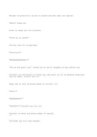 Matagal na pinanuod ni Lucien na umiyak ang bata bago nya lapitan.
"Bata," tawag nya
Hindi na naman sya nito pinansin.
"Gusto mo ng candy?"
Patuloy lang ito sa pag-iyak.
"Chocolate?"
"WAAAAAAAAAAAHHHH!!"
'Ano ba ang gusto nya?' tanong nya sa sarili hanggang sa may naalala sya
Tinignan nya ang maskara na hawak nya. May punit na ito sa bandang tenga pero
ayos pa naman. Isinuot nya ito.
Umupo sya sa tabi ng batang babae at kinulbit ito.
"Psstt!"
"WAAAAAAHHH!!"
"PSSSTTT!!" kinulbit nya ulit ito
Tumingin sa kanya ang batang babae at nagulat.
/>
Tinitigan sya nito nang matagal.
 