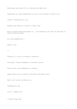 Nagliwanag ang mukha nito at kuminang ang mga mata.
Pagkatapos ay isang napakatamis na ngiti ang ibinigay sa kanya nito.
"LULU!!" masayang bati nito
Nagulat ang batang si Lucien sa nakita nya.
Wala pa syang nakikitang bagay na... mas maganda pa sa ngiti na ibinigay sa
kanya ng batang babae.
Sa unang pagkakataon...
Ngumiti sya..
**
Tumingin si Lucien sa kausap ni Michelle.
Lee Perez, isang matagumpay na business tycoon.
Kung ano man ang namamagitan sa dalawa.
Kapag nakita nya na umiyak si Michelle nang dahil dito,
Kahit sino pa ang lalaking yon..
Pagbabayarin nya.
Ch.43 - Summer Love
***Three Years Ago
 