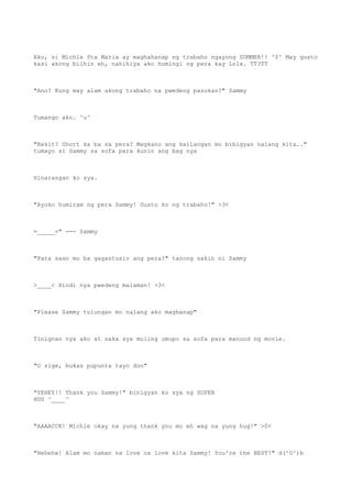 Ako, si Michie Sta Maria ay maghahanap ng trabaho ngayong SUMMER!! ^0^ May gusto
kasi akong bilhin eh, nahihiya ako humingi ng pera kay Lola. TT3TT
"Ano? Kung may alam akong trabaho na pwedeng pasukan?" Sammy
Tumango ako. ^u^
"Bakit? Short ka ba sa pera? Magkano ang kailangan mo bibigyan nalang kita.."
tumayo si Sammy sa sofa para kunin ang bag nya
Hinarangan ko sya.
"Ayoko humiram ng pera Sammy! Gusto ko ng trabaho!" >3<
=_____=" --- Sammy
"Para saan mo ba gagastusin ang pera?" tanong sakin ni Sammy
>____< Hindi nya pwedeng malaman! >3<
"Please Sammy tulungan mo nalang ako maghanap"
Tinignan nya ako at saka sya muling umupo sa sofa para manuod ng movie.
"O sige, bukas pupunta tayo don"
"YEHEY!! Thank you Sammy!" binigyan ko sya ng SUPER
HUG ^____^
"AAAACCK! Michie okay na yung thank you mo eh wag na yung hug!" >0<
"Hehehe! Alam mo naman na love na love kita Sammy! You're the BEST!" d(^0^)b
 