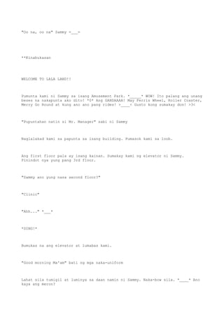 "Oo na, oo na" Sammy =___=
**Kinabukasan
WELCOME TO LALA LAND!!
Pumunta kami ni Sammy sa isang Amusement Park. *_____* WOW! Ito palang ang unang
beses na nakapunta ako dito! *0* Ang GANDAAAA! May Ferris Wheel, Roller Coaster,
Merry Go Round at kung ano ano pang rides! >____< Gusto kong sumakay don! >3<
"Pupuntahan natin si Mr. Manager" sabi ni Sammy
Naglalakad kami sa papunta sa isang building. Pumasok kami sa loob.
Ang first floor pala ay isang kainan. Sumakay kami ng elevator ni Sammy.
Pinindot nya yung pang 3rd floor.
"Sammy ano yung nasa second floor?"
"Clinic"
"Ahh..." *___*
*DING!*
Bumukas na ang elevator at lumabas kami.
"Good morning Ma'am" bati ng mga naka-uniform
Lahat sila tumigil at luminya sa daan namin ni Sammy. Naka-bow sila. *____* Ano
kaya ang meron?
 