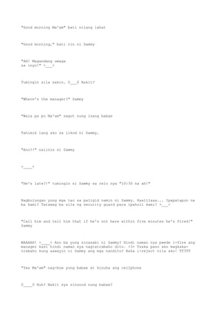 "Good morning Ma'am" bati nilang lahat
"Good morning," bati rin ni Sammy
"AH! Magandang umaga
sa inyo!" >___<
Tumingin sila sakin. 0___0 Bakit?
"Where's the manager?" Sammy
"Wala pa po Ma'am" sagot nung isang babae
Tahimik lang ako sa likod ni Sammy.
"Ano?!" naiinis si Sammy
>____<
"He's late?!" tumingin si Sammy sa relo nya "10:30 na ah!"
Nagbulungan yung mga tao sa paligid namin ni Sammy. Haalllaaa... Ipapatapon na
ba kami? Tatawag ba sila ng security guard para ipahuli kami? >___<
"Call him and tell him that if he's not here within five minutes he's fired!"
Sammy
WAAAAH! >____< Ano ba yung sinasabi ni Sammy? Hindi naman nya pwede i-fire ang
manager kasi hindi naman sya nagtatrabaho dito. >3< Tsaka pano ako magkaka-
trabaho kung aawayin ni Sammy ang mga nandito? Baka i-reject nila ako! TT3TT
"Yes Ma'am" nag-bow yung babae at kinuha ang cellphone
0____0 Huh? Bakit sya sinunod nung babae?
 