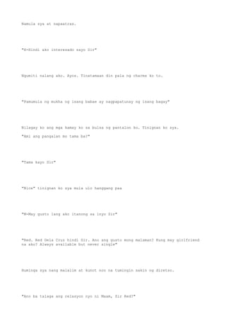 Namula sya at napaatras.
"H-Hindi ako interesado sayo Sir"
Ngumiti nalang ako. Ayos. Tinatamaan din pala ng charms ko to.
"Pamumula ng mukha ng isang babae ay nagpapatunay ng isang bagay"
Nilagay ko ang mga kamay ko sa bulsa ng pantalon ko. Tinignan ko sya.
"Ami ang pangalan mo tama ba?"
"Tama kayo Sir"
"Nice" tinignan ko sya mula ulo hanggang paa
"M-May gusto lang ako itanong sa inyo Sir"
"Red. Red Dela Cruz hindi Sir. Ano ang gusto mong malaman? Kung may girlfriend
na ako? Always available but never single"
Huminga sya nang malalim at kunot noo na tumingin sakin ng diretso.
"Ano ba talaga ang relasyon nyo ni Maam, Sir Red?"
 
