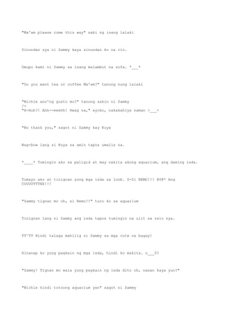 "Ma'am please come this way" sabi ng isang lalaki
Sinundan sya ni Sammy kaya sinundan ko na rin.
Umupo kami ni Sammy sa isang malambot na sofa. *___*
"Do you want tea or coffee Ma'am?" tanong nung lalaki
"Michie ano'ng gusto mo?" tanong sakin ni Sammy
/>
"H-Huh?! Ahh--eeehh! Hwag na," ayoko, nakakahiya naman >___<
"No thank you," sagot ni Sammy kay Kuya
Nag-bow lang si Kuya sa amin tapos umalis na.
*____* Tumingin ako sa paligid at may nakita akong aquarium, ang daming isda.
Tumayo ako at tinignan yung mga isda sa loob. S-Si NEMO!!! @0@* Ang
CUUUUTTTEE!!!
"Sammy tignan mo oh, si Nemo!!" turo ko sa aquarium
Tinignan lang ni Sammy ang isda tapos tumingin na ulit sa relo nya.
TT^TT Hindi talaga mahilig si Sammy sa mga cute na bagay!
Hinanap ko yung pagkain ng mga isda, hindi ko makita. o___0?
"Sammy! Tignan mo wala yung pagkain ng isda dito oh, nasan kaya yun?"
"Michie hindi totoong aquarium yan" sagot ni Sammy
 