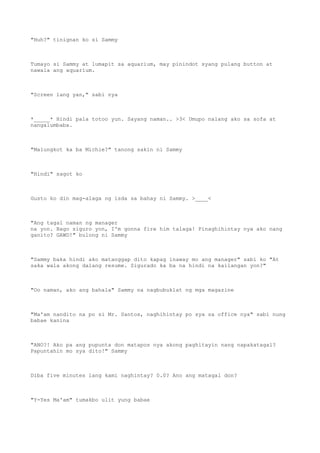 "Huh?" tinignan ko si Sammy
Tumayo si Sammy at lumapit sa aquarium, may pinindot syang pulang button at
nawala ang aquarium.
"Screen lang yan," sabi nya
*_____* Hindi pala totoo yun. Sayang naman.. >3< Umupo nalang ako sa sofa at
nangalumbaba.
"Malungkot ka ba Michie?" tanong sakin ni Sammy
"Hindi" sagot ko
Gusto ko din mag-alaga ng isda sa bahay ni Sammy. >____<
"Ang tagal naman ng manager
na yon. Bago siguro yon, I'm gonna fire him talaga! Pinaghihintay nya ako nang
ganito? GAWD!" bulong ni Sammy
"Sammy baka hindi ako matanggap dito kapag inaway mo ang manager" sabi ko "At
saka wala akong dalang resume. Sigurado ka ba na hindi na kailangan yon?"
"Oo naman, ako ang bahala" Sammy na nagbubuklat ng mga magazine
"Ma'am nandito na po si Mr. Santos, naghihintay po sya sa office nya" sabi nung
babae kanina
"ANO?! Ako pa ang pupunta don matapos nya akong paghitayin nang napakatagal?
Papuntahin mo sya dito!" Sammy
Diba five minutes lang kami naghintay? 0.0? Ano ang matagal don?
"Y-Yes Ma'am" tumakbo ulit yung babae
 
