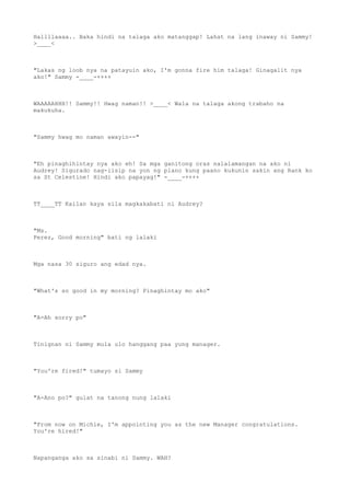 Hallllaaaa.. Baka hindi na talaga ako matanggap! Lahat na lang inaway ni Sammy!
>____<
"Lakas ng loob nya na patayuin ako, I'm gonna fire him talaga! Ginagalit nya
ako!" Sammy -____-++++
WAAAAAHHH!! Sammy!! Hwag naman!! >____< Wala na talaga akong trabaho na
makukuha.
"Sammy hwag mo naman awayin--"
"Eh pinaghihintay nya ako eh! Sa mga ganitong oras nalalamangan na ako ni
Audrey! Sigurado nag-iisip na yon ng plano kung paano kukunin sakin ang Rank ko
sa St Celestine! Hindi ako papayag!" -____-++++
TT____TT Kailan kaya sila magkakabati ni Audrey?
"Ms.
Perez, Good morning" bati ng lalaki
Mga nasa 30 siguro ang edad nya.
"What's so good in my morning? Pinaghintay mo ako"
"A-Ah sorry po"
Tinignan ni Sammy mula ulo hanggang paa yung manager.
"You're fired!" tumayo si Sammy
"A-Ano po?" gulat na tanong nung lalaki
"From now on Michie, I'm appointing you as the new Manager congratulations.
You're hired!"
Napanganga ako sa sinabi ni Sammy. WAH?
 