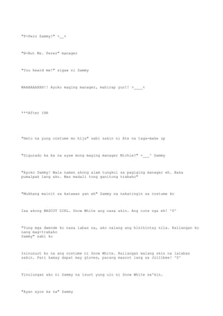 "P-Pero Sammy!" >__<
"B-But Ms. Perez" manager
"You heard me!" sigaw ni Sammy
WAAAAAAHHH!! Ayoko maging manager, mahirap yun!! >____<
***After 1HR
"Heto na yung costume mo hija" sabi sakin ni Ate na taga-make up
"Sigurado ka ba na ayaw mong maging manager Michie?" -___^ Sammy
"Ayoko Sammy! Wala naman akong alam tungkol sa pagiging manager eh. Baka
pumalpak lang ako. Mas madali tong ganitong trabaho"
"Mukhang mainit sa katawan yan eh" Sammy na nakatingin sa costume ko
Isa akong MASCOT GIRL. Snow White ang nasa akin. Ang cute nga eh! ^0^
"Yung mga dwende ko nasa labas na, ako nalang ang hinihintay nila. Kailangan ko
nang mag-trabaho
Sammy" sabi ko
Isinusuot ko na ang costume ni Snow White. Kailangan walang skin na lalabas
sakin. Pati kamay dapat may gloves, parang mascot lang sa Jollibee! ^0^
Tinulungan ako ni Sammy na isuot yung ulo ni Snow White sa'kin.
"Ayan ayos ka na" Sammy
 