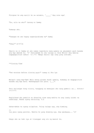 Tinignan ko ang sarili ko sa salamin. ^_____^ Ang cute nga!
"So, alis na ako?" tanong ni Sammy
Tumango ako.
"Tawagan mo ako kapag nagka-problema ka" Sammy
"Okay!" d(^0^)b
Umalis na si Sammy at ako naman nagsimula nang gumala sa amusement park kasama
ang mga dwende ko. ^0^ Pakiramdam ko ako talaga si Snow White! Ang daming
nagpapapicture samin! ~(>.<*)~ Medyo mainit nga lang yung costume.
**Closing Time
"Ten minutes before closing guys!" tawag ni Ate Lyn
Malapit nang mag-9pm! Wala akong ginawa kundi gumala, kumaway at magpapicture
kasama ang mga bata. Nakakapagod din pala. (_._*)
Pero kailangan kong tiisin, hanggang sa makaipon ako nang pambili sa... Hihihi!
(>///<*)
Naglalakad ako pabalik sa dressing room nang makita ko ang isang lalaki na
nakatungo. Mukha syang natutulog. 0.0
Dahan-dahan ko syang nilapitan. Tulog talaga sya, ang himbing.
/>
Isa pala syang painter. Nakita ko yung drawing nya. Ang gandaaaa... *u*
Umupo ako sa tabi nya at tinanggal ang ulo ng mascot ko.
 