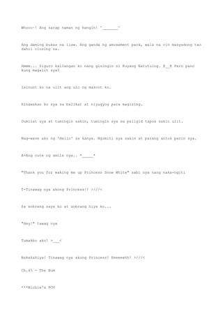 Whooo~! Ang sarap naman ng hangin! ^_______^
Ang daming bukas na ilaw. Ang ganda ng amusement park, wala na rin masyadong tao
dahil closing na.
Hmmm... Siguro kailangan ko nang gisingin si Kuyang Natutulog. @__@ Pero pano
kung magalit sya?
Isinuot ko na ulit ang ulo ng mascot ko.
Hinawakan ko sya sa balikat at niyugyog para magising.
Dumilat sya at tumingin sakin, tumingin sya sa paligid tapos sakin ulit.
Nag-wave ako ng 'Hello' sa kanya. Ngumiti sya sakin at parang antok parin sya.
A-Ang cute ng smile nya.. *_____*
"Thank you for waking me up Princess Snow White" sabi nya nang naka-ngiti
T-Tinawag nya akong Princess!! >///<
Sa sobrang saya ko at sobrang hiya ko...
"Hey!" tawag nya
Tumakbo ako! >___<
Nakakahiya! Tinawag nya akong Princess! Eeeeeehh! >///<
Ch.45 - The Bum
***Michie's POV
 