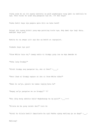 Ilang araw ko na rin syang nakikita sa park pagkatapos nung gabi na nakilala ko
sya. Pero hindi ko alam ang pangalan nya eh. >3< Ano kaya?
Tsaka bakit kaya sya pagala gala dito sa LaLa Land?
Palagi din nyang bitbit yung mga painting tools nya. Ang dami nya lagi dala,
mabigat kaya yun?
Nakita ko na umupo ulit sya dun sa bench at nag-paint.
Trabaho kaya nya yun?
"Snow White tara na," tawag sakin ni Grumpy yung isa sa mga dwende ko
"Teka lang Grumpy!"
"Hindi Grumpy ang pangalan ko, ako si Noel" =____=
"Pero ikaw si Grumpy ngayon at ako si Snow White diba?"
"Ewan ko sa'yo, panalo ka naman laging bata ka"
"Bagay sa'yo pangalan mo na Grumpy!" ^0^
"Ano ibig mong sabihin bata? Naghahanap ka ng gulo?" -___-+++
"Kilala mo ba yung lalaki dun?" turo ko
"Hindi ko kilala bakit? Importante ba sya? Mukha syang mahirap pa sa daga" -___-
Mahirap?
 