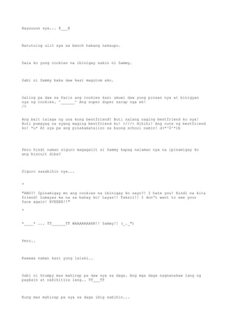 Hayuuuun sya... @___@
Natutulog ulit sya sa bench habang nakaupo.
Dala ko yung cookies na ibinigay sakin ni Sammy.
Sabi ni Sammy baka daw kasi magutom ako.
Galing pa daw sa Paris ang cookies kasi umuwi daw yung pinsan nya at binigyan
sya ng cookies. ^______^ Ang super duper sarap nga eh!
/>
Ang bait talaga ng una kong bestfriend! Buti nalang naging bestfriend ko sya!
Buti pumayag na syang maging bestfriend ko! >///< Hihihi! Ang cute ng bestfriend
ko! *u* At sya pa ang pinakamatalino sa buong school namin! d(*^0^*)b
Pero hindi naman siguro magagalit si Sammy kapag nalaman nya na ipinamigay ko
ang biscuit diba?
Siguro sasabihin nya...
*
"ANO?! Ipinamigay mo ang cookies na ibinigay ko sayo?! I hate you! Hindi na kita
friend! Lumayas ka na sa bahay ko! Layas!! Taksil!! I don't want to see your
face again! EVEEER!!"
*
*____* ... TT______TT WAAAAAAAHH!! Sammy!! (_._")
Pero..
Kawawa naman kasi yung lalaki..
Sabi ni Grumpy mas mahirap pa daw sya sa daga. Ang mga daga nagnanakaw lang ng
pagkain at nakikitira lang.. TT___TT
Kung mas mahirap pa sya sa daga ibig sabihin...
 