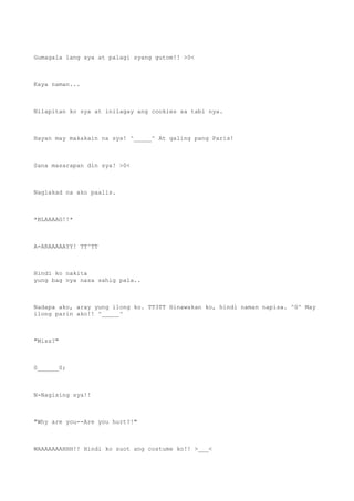 Gumagala lang sya at palagi syang gutom!! >0<
Kaya naman...
Nilapitan ko sya at inilagay ang cookies sa tabi nya.
Hayan may makakain na sya! ^_____^ At galing pang Paris!
Sana masarapan din sya! >0<
Naglakad na ako paalis.
*BLAAAAG!!*
A-ARAAAAAYY! TT^TT
Hindi ko nakita
yung bag nya nasa sahig pala..
Nadapa ako, aray yung ilong ko. TT3TT Hinawakan ko, hindi naman napisa. ^0^ May
ilong parin ako!! ^_____^
"Miss?"
0______0;
N-Nagising sya!!
"Why are you--Are you hurt?!"
WAAAAAAAHHH!! Hindi ko suot ang costume ko!! >___<
 