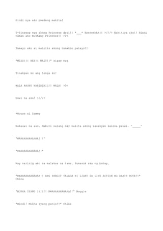 Hindi nya ako pwedeng makita!
T-Tinawag nya akong Princess dati!! *___* Eeeeeehhh!! >///< Nahihiya ako!! Hindi
naman ako mukhang Princess!! >0<
Tumayo ako at mabilis akong tumakbo palayo!!
"MISS!!! HEY!! WAIT!!" sigaw nya
Tinakpan ko ang tenga ko!
WALA AKONG NARIRINIG!! WALA! >0<
Uuwi na ako! >///<
*House ni Sammy
Nakauwi na ako. Mabuti nalang may nakita akong sasakyan kanina pauwi. ^_____^
"WAHAHAHAHAHHA!!!"
"BWAHAHAHAHAHA!!"
May narinig ako na malakas na tawa. Pumasok ako ng bahay.
"BWAHAHAHAHAHAH!! ANG PANGIT TALAGA NI LIGHT SA LIVE ACTION NG DEATH NOTE!!"
China
"MUKHA SYANG IPIS!! BWAHAHAHAHAHA!!" Maggie
"Hindi! Mukha syang panis!!" China
 