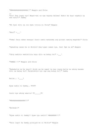 "BWAHAHAHAHAHAHAHAA!!" Maggie and China
/>
"Grr! Ang ingay nyo! Magsi-uwi na nga kayong dalawa! Bakit ba kayo nagdala ng
dvd dito?!" Sammy
"Eh kasi dito na rin kami titira ni China" Maggie
"Ano?" -___^
"Tama! Para naman masaya! Gusto namin makasama ang pinsan naming maganda!" China
"Speaking nasan ba si Michie? Ang tagal naman nya. Past 9pm na ah" Maggie
"Ibig sabihin makikitira kayo dito sa bahay ko?" -___^
"TAMAA~~!!" Maggie and China
"Nababaliw na ba kayo?! Hindi pa ba sapat na may isang baliw na akong kasama
dito sa bahay ko?! Patahimikin nyo nga ang buhay ko!!" Sammy
Baliw... *____*
Ayaw sakin ni Sammy.. TT3TT
Gusto nya akong umalis? TT______TT
"WAAAAAAAAAAAHHH!!!"
"MICHIE!!"
"Ayaw sakin ni Sammy!! Ayaw nya sakin!! WAAAAHHH!!!"
"Hala lagot ka Sammy pinaiyak mo si Michie" Maggie
 