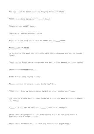 "Oo nga, lagot ka sinaktan mo ang kanyang damdamin!" China
"HUH?! Wala akong ginagawa!!" >_____< Sammy
"Akala mo lang wala!" Maggie
"Pero meron! MERON! MEROOON!" China
"Shut up! Crazy Duo! Iniinis nyo na naman ako!" -_____-++++
"WAAAAAAAHHH!!" TT0TT
/>"Dito mo na rin kasi kami patirahin para maging mapayapa ang gabi mo Sammy!"
Maggie
"Kahit kailan hindi magiging mapayapa ang gabi ko kung kasama ko kayong tatlo!"
"WAAAAAAAAAAAAAAAAAAHHHHH!!"
"GAWD Michie! Stop crying!" Sammy
"Sammy ang mean oh pinapaiyak ang besty nya" China
"OKAY! Okay! Dito na kayong tumira lahat! As if may choice ako!" Sammy
"Oh tahan na Michie sabi ni Sammy loves ka din daw nya kaya dito na rin kami!"
^0^ Maggie
*_____* Tumigil ako sa pag-iyak! ^_____^ Love ako ni Sammy~!!
"WOOT! WOOT! Mag-celebrate tayo! Buti nalang dinala ko din yung DVD ng A
Nightmare in Elm Street!" China
"Ayos! Movie marathon dali! Sulitin ang summer! Yeah boy!" Maggie
 
