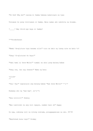 "Oh God! Why me?" tanong ni Sammy habang nakatingin sa taas
Tinignan ko yung tinitignan ni Sammy. Wala naman ako nakikita sa kisame.
*_____* May third eye kaya si Sammy?
***Kinabukasan
"Mama! Pa-picture tayo kasama sila!" turo sa amin ng isang cute na bata *u*
"Okay! Pi-picturan ko kayo!"
"Tabi kami ni Snow White!" tumabi sa akin yung batang babae
"Okay one, two say cheese!" Mama ng bata
*click*
/>
"Yey! Yey!" nagtatalon ang batang babae "Bye Snow White!" *^u^*
Kumaway ako ng 'bye bye'. w(^o^*)
"Ang iniiiiit!" Sneezy
"Mas tumitindi na ang init ngayon, summer kasi eh" Happy
Oo nga, sobrang init na nitong costume, pinagpapawisan na ako. TT^TT
"Mag-break muna tayo!" Grumpy
 