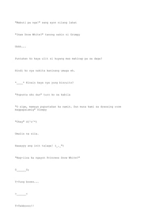 "Mabuti pa nga!" sang ayon nilang lahat
"Ikaw Snow White?" tanong sakin ni Grumpy
Uhhh...
Puntahan ko kaya ulit si kuyang mas mahirap pa sa daga?
Hindi ko sya nakita kaninang umaga eh.
*____* Kinain kaya nya yung biscuits?
"Pupunta ako dun" turo ko sa kabila
"O sige, mamaya pupuntahan ka namin. Dun muna kami sa dressing room
magpapalamig" Sleepy
"Okay" d(^o^*)
Umalis na sila.
Haaayyy ang init talaga! (_._")
"Nag-iisa ka ngayon Princess Snow White?"
0______0;
Y-Yung boses...
>______<
T-Takboooo!!
 