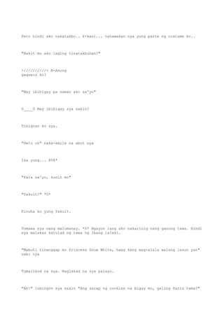 Pero hindi ako nakatakbo.. k-kasi... nahawakan nya yung parte ng costume ko..
"Bakit mo ako laging tinatakbuhan?"
>//////////< A-Anong
gagawin ko?
"May ibibigay pa naman ako sa'yo"
0____0 May ibibigay sya sakin?
Tinignan ko sya.
"Heto oh" naka-smile na abot nya
Isa yung... @0@*
"Para sa'yo, kunin mo"
"Yakult!" *0*
Kinuha ko yung Yakult.
Tumawa sya nang malumanay. *0* Ngayon lang ako nakarinig nang ganong tawa. Hindi
sya malakas katulad ng tawa ng ibang lalaki.
"Mabuti tinanggap mo Princess Snow White, hwag kang mag-alala walang lason yan"
sabi nya
Tumalikod na sya. Naglakad na sya palayo.
"Ah!" lumingon sya sakin "Ang sarap ng cookies na bigay mo, galing Paris tama?"
 